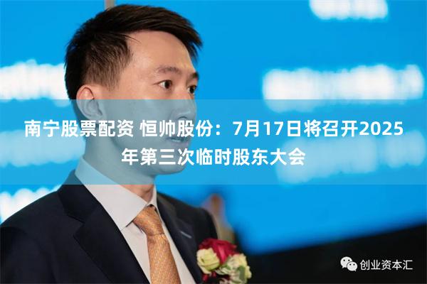 南宁股票配资 恒帅股份：7月17日将召开2025年第三次临时股东大会