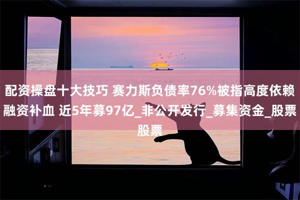 配资操盘十大技巧 赛力斯负债率76%被指高度依赖融资补血 近5年募97亿_非公开发行_募集资金_股票