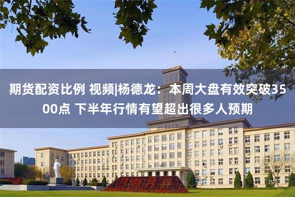 期货配资比例 视频|杨德龙：本周大盘有效突破3500点 下半年行情有望超出很多人预期