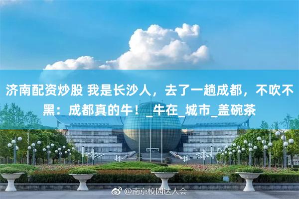 济南配资炒股 我是长沙人，去了一趟成都，不吹不黑：成都真的牛！_牛在_城市_盖碗茶