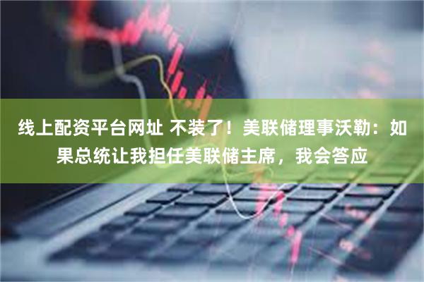 线上配资平台网址 不装了！美联储理事沃勒：如果总统让我担任美联储主席，我会答应
