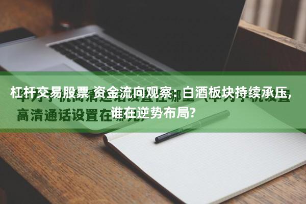 杠杆交易股票 资金流向观察: 白酒板块持续承压, 谁在逆势布局?