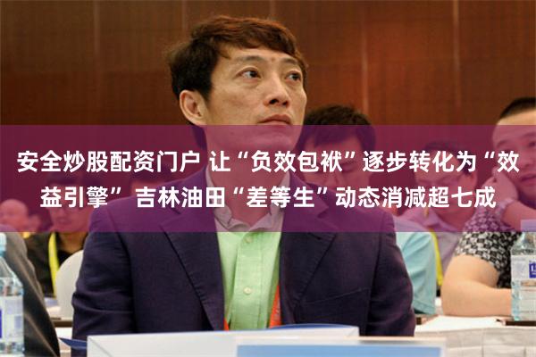 安全炒股配资门户 让“负效包袱”逐步转化为“效益引擎” 吉林油田“差等生”动态消减超七成