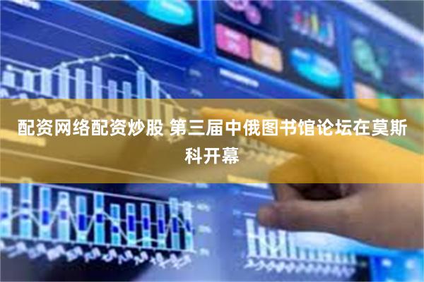 配资网络配资炒股 第三届中俄图书馆论坛在莫斯科开幕