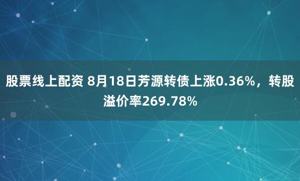 股票线上配资 8月18日芳源转债上涨0.36%，转股溢价率269.78%