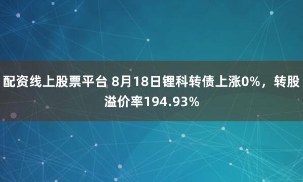 配资线上股票平台 8月18日锂科转债上涨0%，转股溢价率194.93%