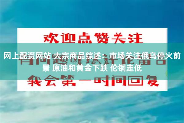 网上配资网站 大宗商品综述：市场关注俄乌停火前景 原油和黄金下跌 伦铜走低