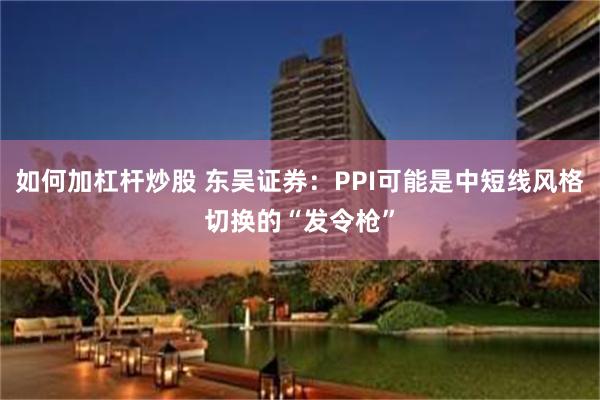 如何加杠杆炒股 东吴证券：PPI可能是中短线风格切换的“发令枪”