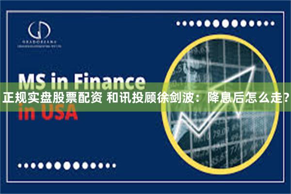 正规实盘股票配资 和讯投顾徐剑波：降息后怎么走？