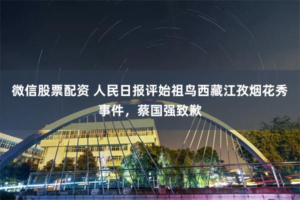 微信股票配资 人民日报评始祖鸟西藏江孜烟花秀事件，蔡国强致歉