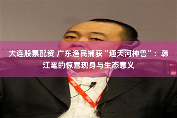 大连股票配资 广东渔民捕获“通天河神兽”:韩江鼋的惊喜现身与生态意义