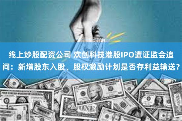线上炒股配资公司 欢创科技港股IPO遭证监会追问：新增股东入股、股权激励计划是否存利益输送？