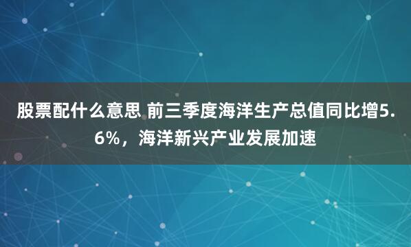 股票配什么意思 前三季度海洋生产总值同比增5.6%,海洋新兴产业发展加速