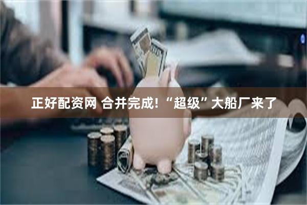 正好配资网 合并完成! “超级”大船厂来了