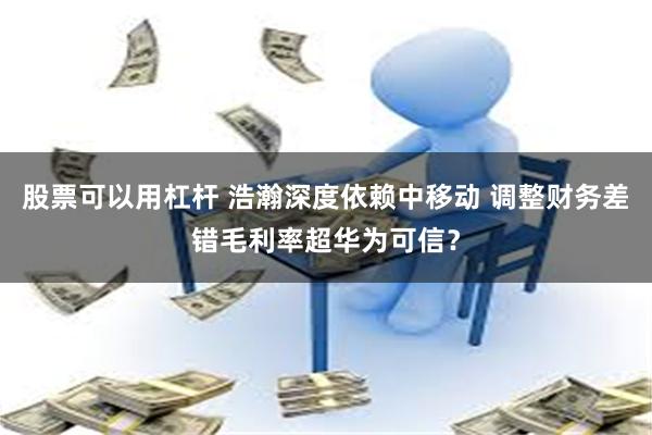 股票可以用杠杆 浩瀚深度依赖中移动 调整财务差错毛利率超华为可信?