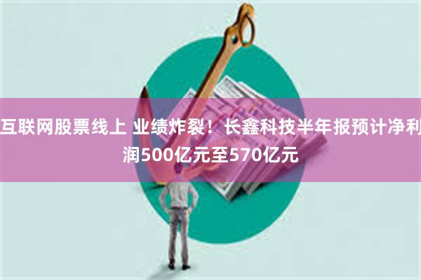 互联网股票线上 业绩炸裂！长鑫科技半年报预计净利润500亿元至570亿元