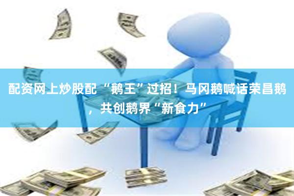 配资网上炒股配 “鹅王”过招!马冈鹅喊话荣昌鹅,共创鹅界“新食力”