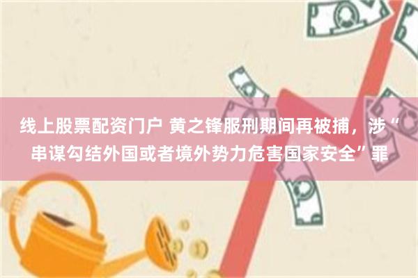线上股票配资门户 黄之锋服刑期间再被捕，涉“串谋勾结外国或者境外势力危害国家安全”罪