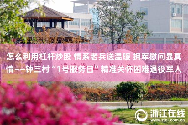 怎么利用杠杆炒股 情系老兵送温暖 拥军慰问显真情——钟三村“1号服务日”精准关怀困难退役军人