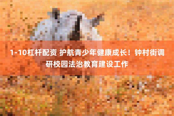 1-10杠杆配资 护航青少年健康成长！钟村街调研校园法治教育建设工作