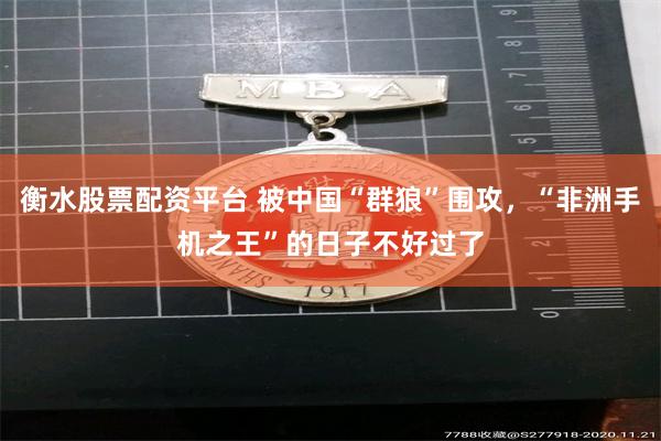 衡水股票配资平台 被中国“群狼”围攻，“非洲手机之王”的日子不好过了