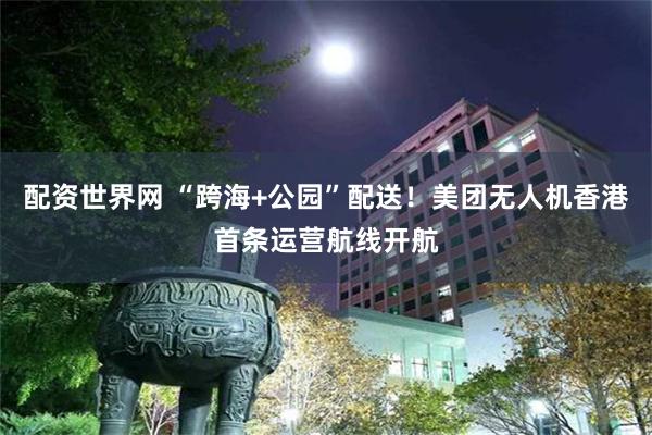 配资世界网 “跨海+公园”配送！美团无人机香港首条运营航线开航
