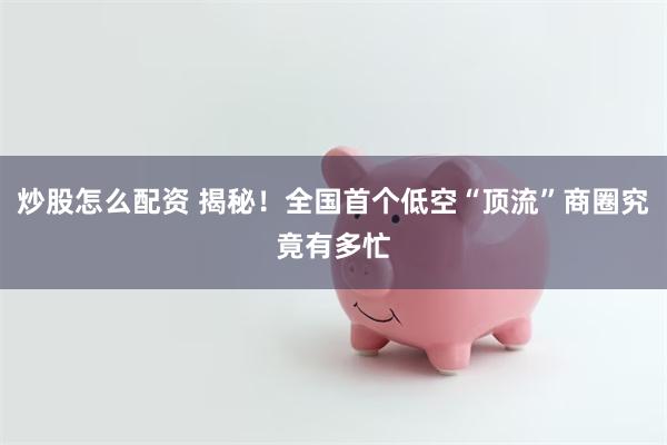 炒股怎么配资 揭秘!全国首个低空“顶流”商圈究竟有多忙