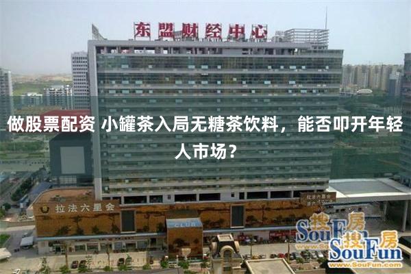 做股票配资 小罐茶入局无糖茶饮料，能否叩开年轻人市场？
