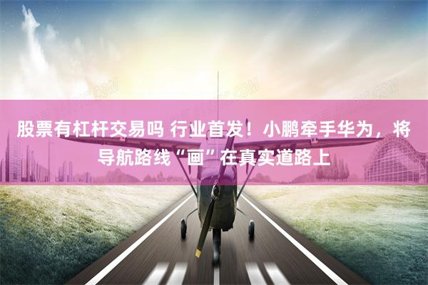 股票有杠杆交易吗 行业首发！小鹏牵手华为，将导航路线“画”在真实道路上