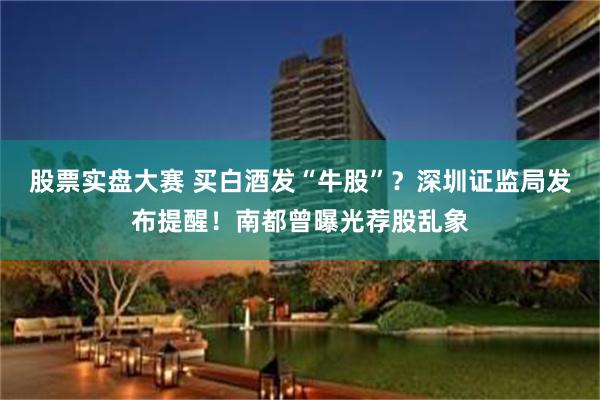 股票实盘大赛 买白酒发“牛股”？深圳证监局发布提醒！南都曾曝光荐股乱象