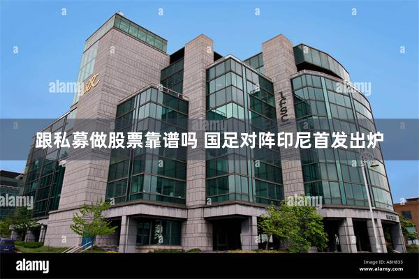 跟私募做股票靠谱吗 国足对阵印尼首发出炉