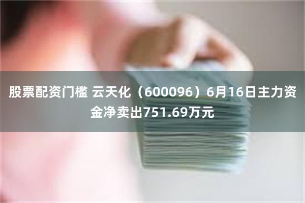 股票配资门槛 云天化（600096）6月16日主力资金净卖出751.69万元