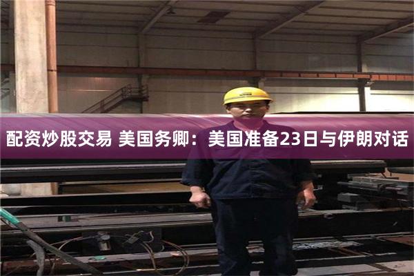配资炒股交易 美国务卿:美国准备23日与伊朗对话