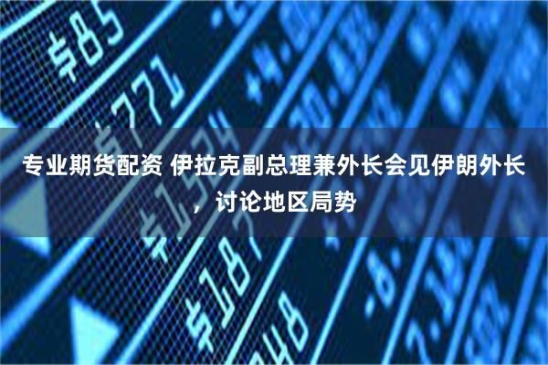 专业期货配资 伊拉克副总理兼外长会见伊朗外长，讨论地区局势