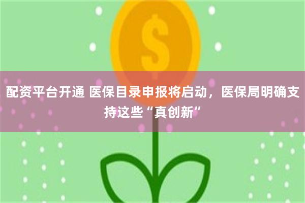 配资平台开通 医保目录申报将启动，医保局明确支持这些“真创新”