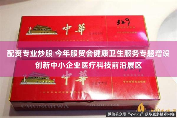 配资专业炒股 今年服贸会健康卫生服务专题增设创新中小企业医疗科技前沿展区