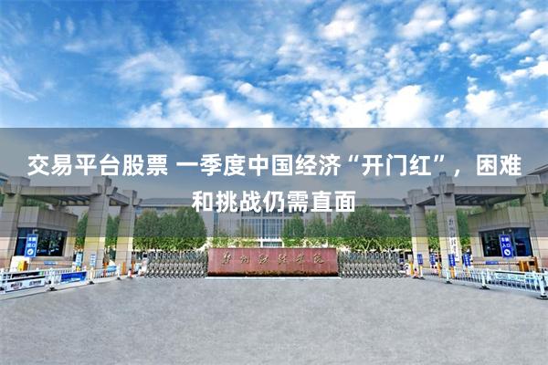 交易平台股票 一季度中国经济“开门红”，困难和挑战仍需直面