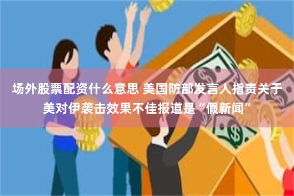 场外股票配资什么意思 美国防部发言人指责关于美对伊袭击效果不佳报道是“假新闻”