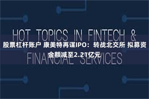 股票杠杆账户 康美特再谋IPO：转战北交所 拟募资金额减至2.21亿元