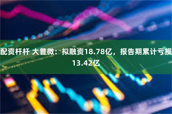 配资杆杆 大普微：拟融资18.78亿，报告期累计亏损13.42亿