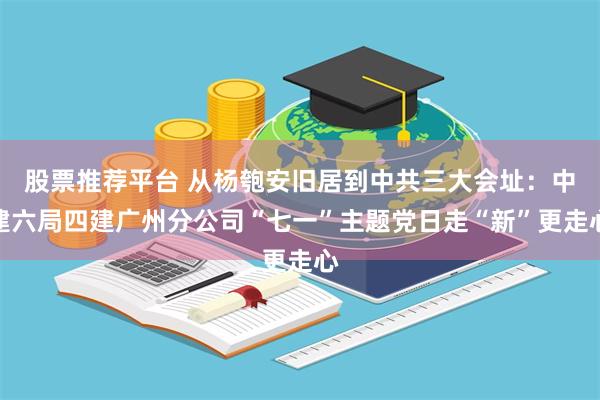 股票推荐平台 从杨匏安旧居到中共三大会址：中建六局四建广州分公司“七一”主题党日走“新”更走心