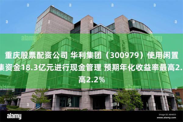 重庆股票配资公司 华利集团（300979）使用闲置募集资金18.3亿元进行现金管理 预期年化收益率最高2.2%