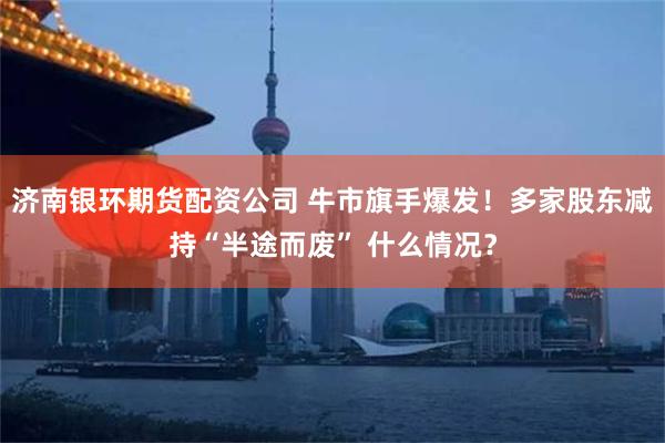 济南银环期货配资公司 牛市旗手爆发！多家股东减持“半途而废” 什么情况？
