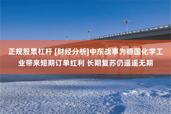 正规股票杠杆 [财经分析]中东战事为德国化学工业带来短期订单红利 长期复苏仍遥遥无期