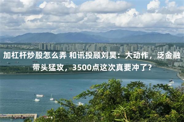加杠杆炒股怎么弄 和讯投顾刘昊：大动作，泛金融带头猛攻，3500点这次真要冲了？