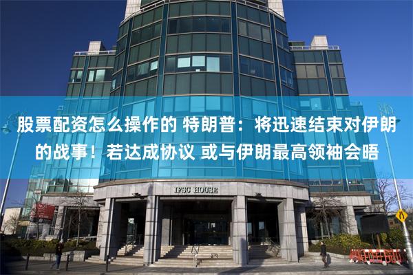 股票配资怎么操作的 特朗普：将迅速结束对伊朗的战事！若达成协议 或与伊朗最高领袖会晤