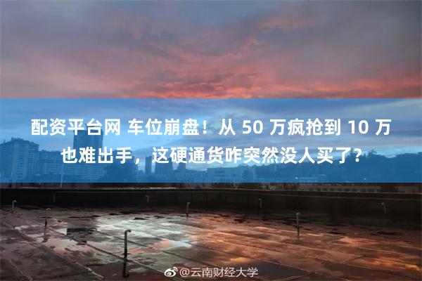 配资平台网 车位崩盘！从 50 万疯抢到 10 万也难出手，这硬通货咋突然没人买了？