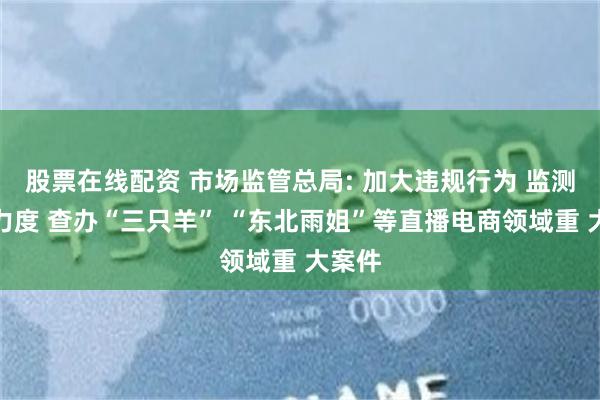股票在线配资 市场监管总局: 加大违规行为 监测处置力度 查办“三只羊” “东北雨姐”等直播电商领域重 大案件