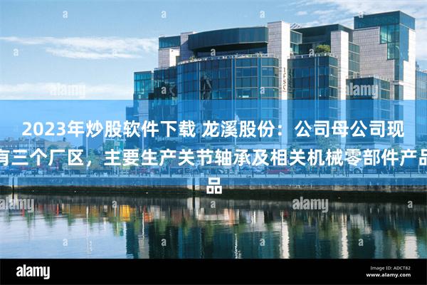 2023年炒股软件下载 龙溪股份：公司母公司现有三个厂区，主要生产关节轴承及相关机械零部件产品