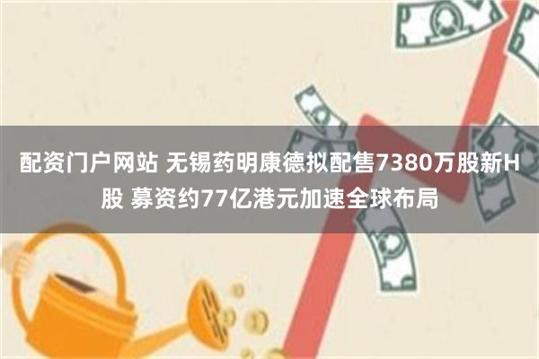 配资门户网站 无锡药明康德拟配售7380万股新H股 募资约77亿港元加速全球布局